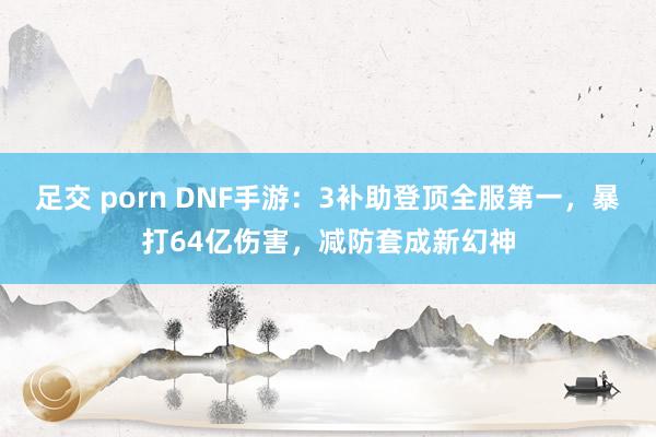 足交 porn DNF手游：3补助登顶全服第一，暴打64亿伤害，减防套成新幻神