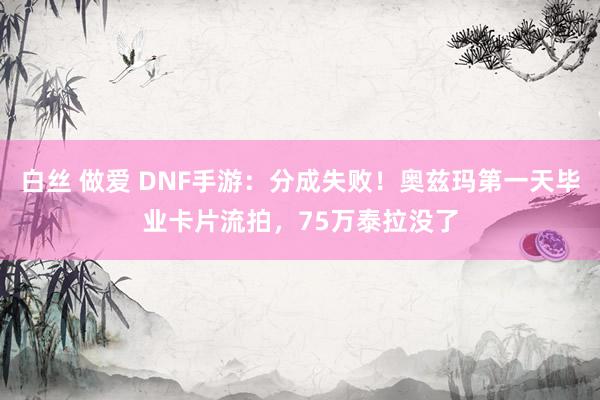 白丝 做爱 DNF手游：分成失败！奥兹玛第一天毕业卡片流拍，75万泰拉没了