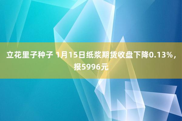 立花里子种子 1月15日纸浆期货收盘下降0.13%，报5996元