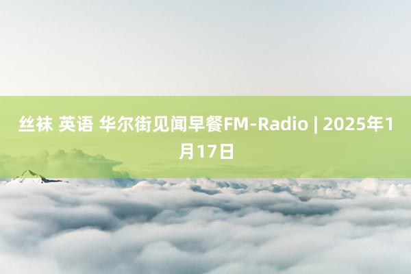 丝袜 英语 华尔街见闻早餐FM-Radio | 2025年1月17日