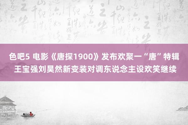 色吧5 电影《唐探1900》发布欢聚一“唐”特辑 王宝强刘昊然新变装对调东说念主设欢笑继续