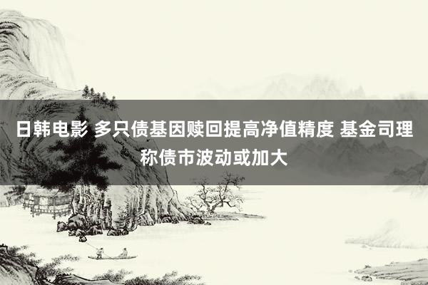 日韩电影 多只债基因赎回提高净值精度 基金司理称债市波动或加大