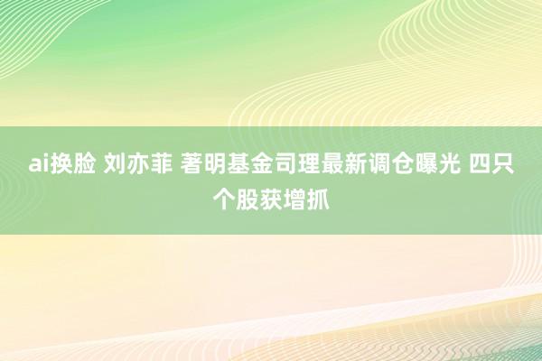 ai换脸 刘亦菲 著明基金司理最新调仓曝光 四只个股获增抓