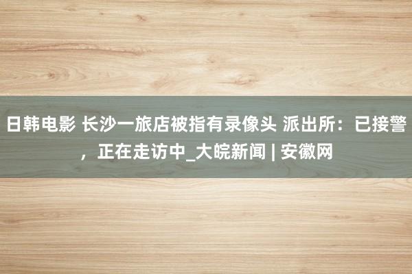 日韩电影 长沙一旅店被指有录像头 派出所：已接警，正在走访中_大皖新闻 | 安徽网