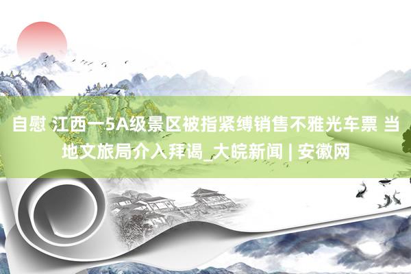 自慰 江西一5A级景区被指紧缚销售不雅光车票 当地文旅局介入拜谒_大皖新闻 | 安徽网