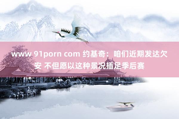 www 91porn com 约基奇：咱们近期发达欠安 不但愿以这种景况插足季后赛