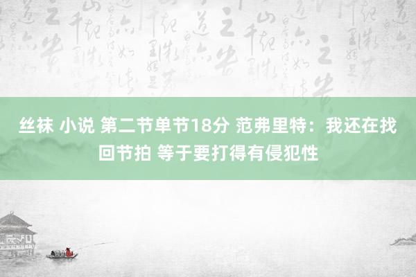 丝袜 小说 第二节单节18分 范弗里特：我还在找回节拍 等于要打得有侵犯性